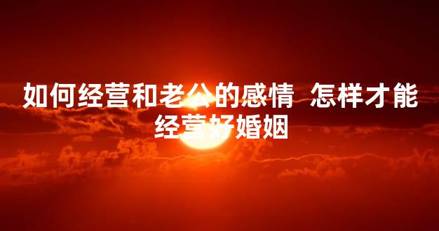 如何经营和老公的感情  怎样才能经营好婚姻